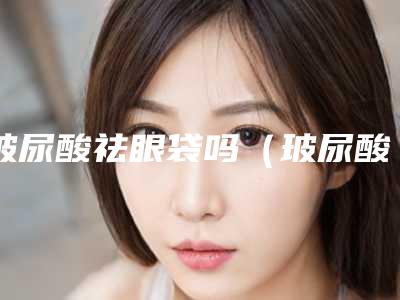 玻尿酸祛眼袋吗(玻尿酸去眼袋的作用与危害)
