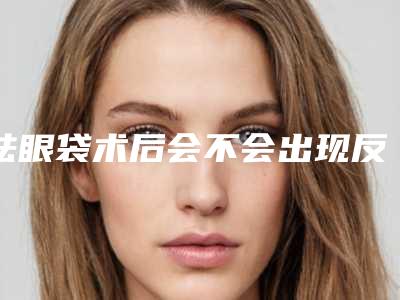 祛眼袋术后会不会出现反弹（祛眼袋术后会不会出现反弹现象）