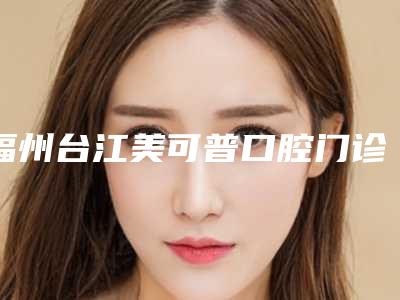 福州台江美可普口腔门诊部(五一分院)价格(价目)全新上线