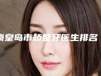 秦皇岛市矫整牙医生排名榜前十优先对外公示-秦皇岛市张旭口腔医生