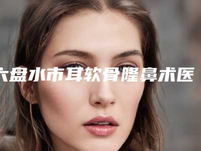 六盘水市耳软骨隆鼻术医院口碑排名top10全新get(六盘水市耳软骨隆鼻术整形医院)