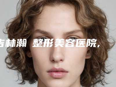 吉林瀚媄整形美容医院,蛟河大德昌综合门诊部哪家更厉害