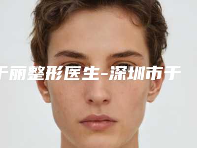 于丽整形医生-深圳市于丽医生海珠水光针正品优质医生选择