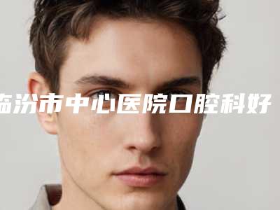 临汾市中心医院口腔科好不好-价格(费用)清单大全内部爆出