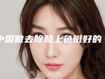 中国做去除脸上色斑好的医生：去除脸上色斑医生top50强集结