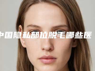 中国隐私部位脱毛哪些医院好:隐私部位脱毛医院前50佳名次发布