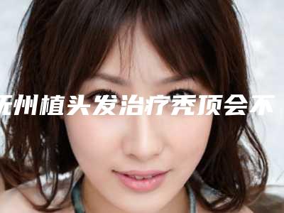 抚州植头发治疗秃顶会不会给身体带来什么影响