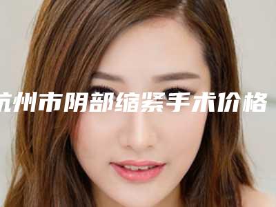 杭州市阴部缩紧手术价格表(费用)新预览-杭州市阴部缩紧手术手术费用是什么样呢