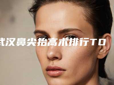 武汉鼻尖抬高术排行TOP 5!