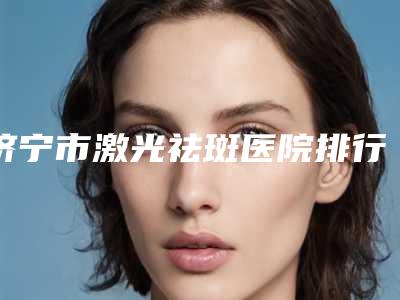 济宁市激光祛斑医院排行十强哪几家好-济宁星璨美容服务医疗美容门诊部技术实力优异