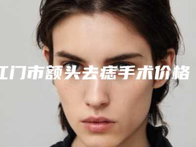 江门市额头去痣手术价格表新编2025热门拔草-江门市额头去痣手术费用到底需要多少