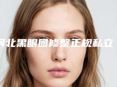 河北黑眼圈修整正规私立医院推荐邢台市人民医院烧伤整形美容科等领衔榜前三名
