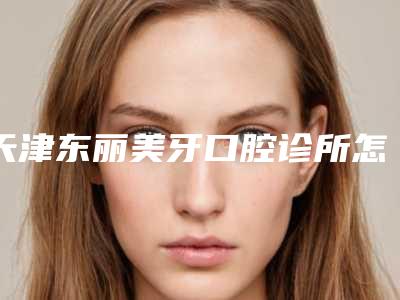 天津东丽美牙口腔诊所怎么样?补牙分享和口腔价格
