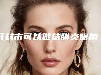 开封市可以做结膜炎眼角红肿的医院(开封鼓楼靳建立医疗美容优势尽显_各有千秋)