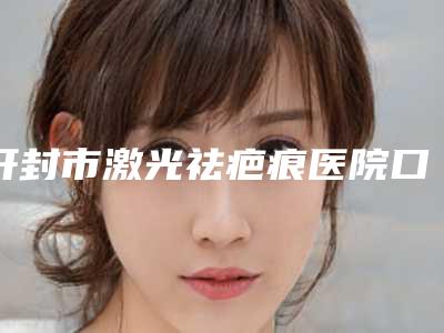 开封市激光祛疤痕医院口碑排行top10强公认实力佳(开封市激光祛疤痕整形医院)