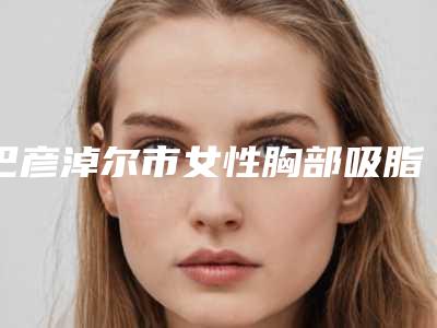 巴彦淖尔市女性胸部吸脂实力派排名名单分享-巴彦淖尔市女性胸部吸脂整形医院