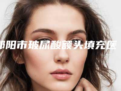 邵阳市玻尿酸额头填充医院排行前十位值得一去(邵阳市玻尿酸额头填充整形医院)