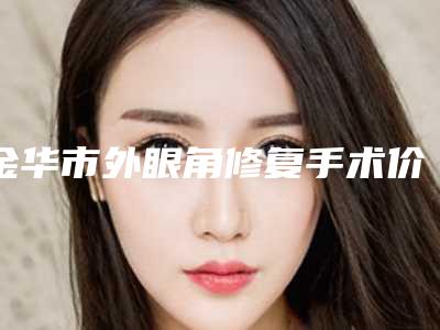 金华市外眼角修复手术价格(价目)表2025版更新(外眼角修复手术均价为:5542元)