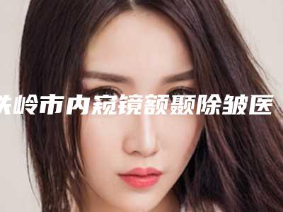 铁岭市内窥镜额颞除皱医院排行前十佳纵评(铁岭瑞格医疗美容门诊霸榜第一)