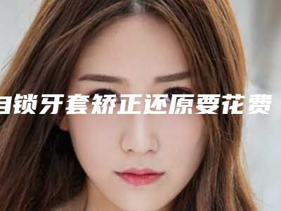 自锁牙套矫正还原要花费好多费用?门牙牙缝矫正要好久