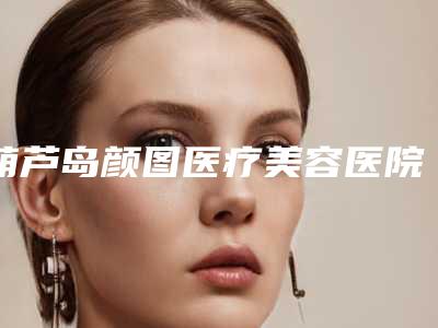 葫芦岛颜图医疗美容医院,鑫晨聚美医疗美容整形谁做的好价格表