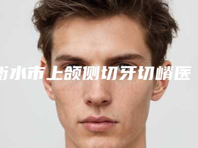 衡水市上颌侧切牙切嵴医院排名榜十强都是专业机构(衡水市上颌侧切牙切嵴口腔医院上榜你看好谁)