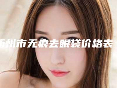 衢州市无痕去眼袋价格表2025近期发布在线一览-衢州市无痕去眼袋失败术后修复费用是多少