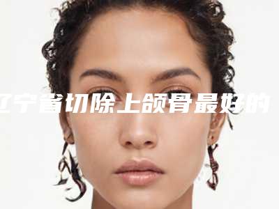 辽宁省切除上颌骨最好的整容医院是哪家(大连星妍医疗美容门诊部不吹不黑看一看)