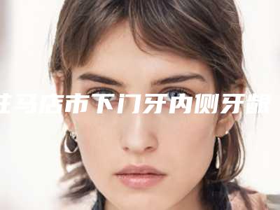 驻马店市下门牙内侧牙龈萎缩医院排名榜top5权威公布(驻马店市下门牙内侧牙龈萎缩口腔医院风格及技术优势详细解答)
