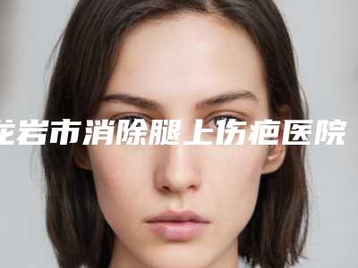 龙岩市消除腿上伤疤医院排行榜权威名单盘点(龙岩佰蓓医林医疗美容门诊部实力稳中求胜)