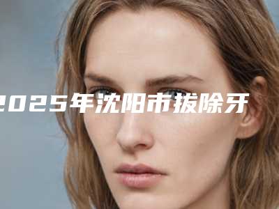 2025年沈阳市拔除牙根医院口碑排行榜top10谁技术好-沈阳市拔除牙根口腔医院